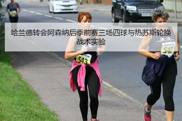 哈兰德转会阿森纳后季前赛三场四球与热苏斯轮换战术实验